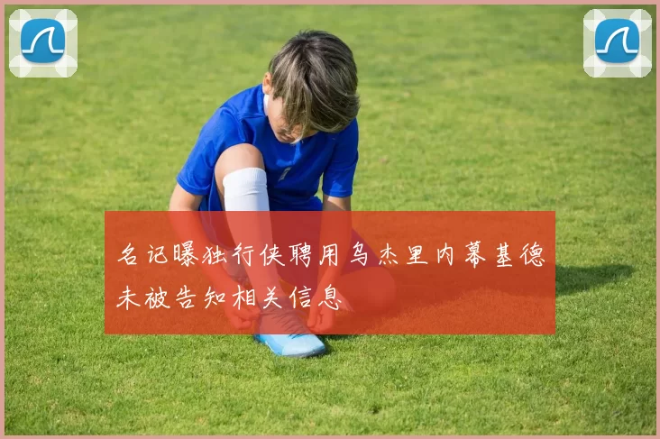 名记曝独行侠聘用乌杰里内幕基德未被告知相关信息