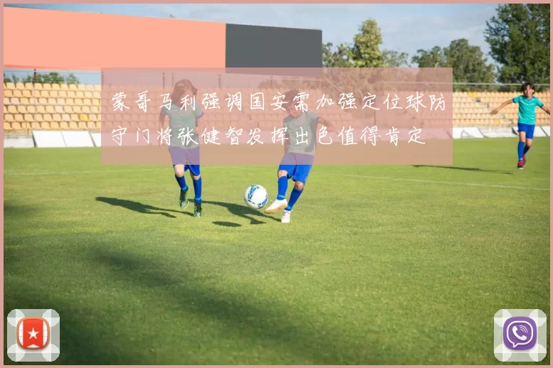 蒙哥马利强调国安需加强定位球防守门将张健智发挥出色值得肯定