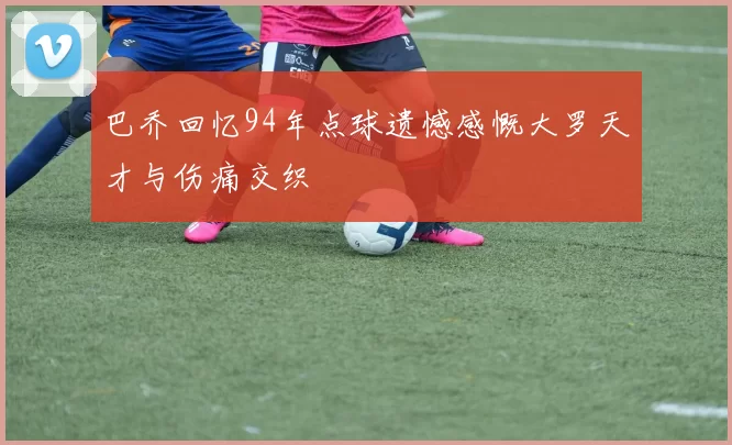 巴乔回忆94年点球遗憾感慨大罗天才与伤痛交织