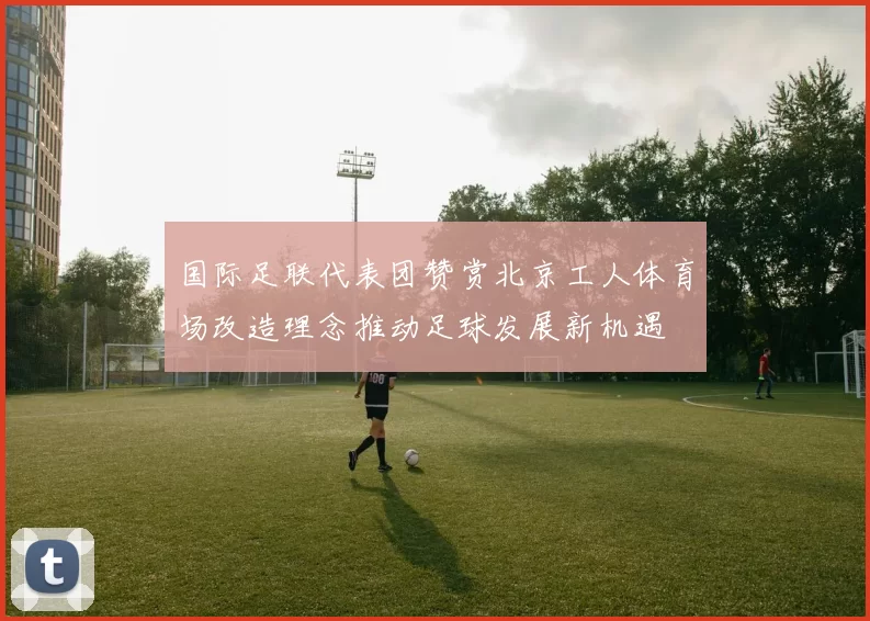 国际足联代表团赞赏北京工人体育场改造理念推动足球发展新机遇