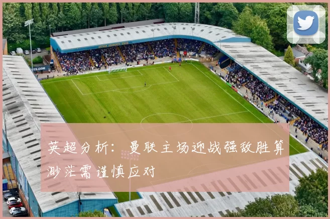 英超分析：曼联主场迎战强敌胜算渺茫需谨慎应对