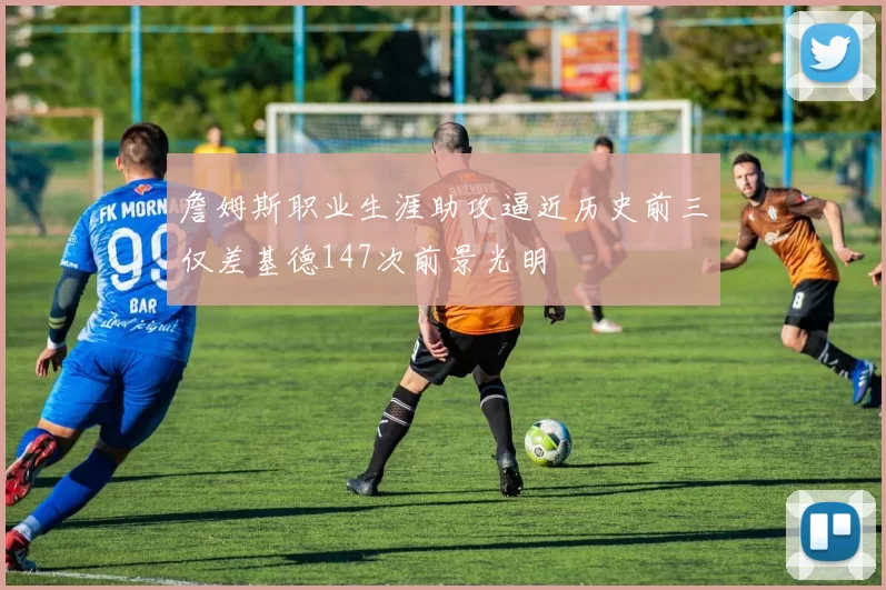 詹姆斯职业生涯助攻逼近历史前三仅差基德147次前景光明