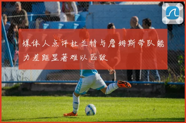媒体人点评杜兰特与詹姆斯带队能力差距显著难以匹敌
