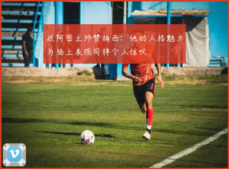 迈阿密主帅赞梅西：他的人格魅力与场上表现同样令人惊叹