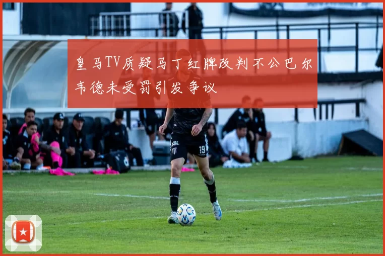皇马TV质疑马丁红牌改判不公巴尔韦德未受罚引发争议