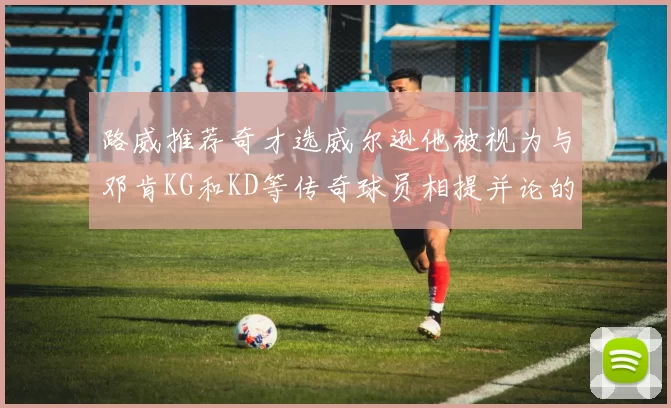 路威推荐奇才选威尔逊他被视为与邓肯KG和KD等传奇球员相提并论的未来之星