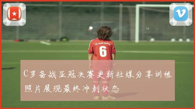 C罗备战亚冠决赛更新社媒分享训练照片展现最终冲刺状态