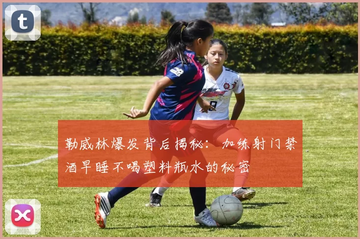 勒威林爆发背后揭秘：加练射门禁酒早睡不喝塑料瓶水的秘密