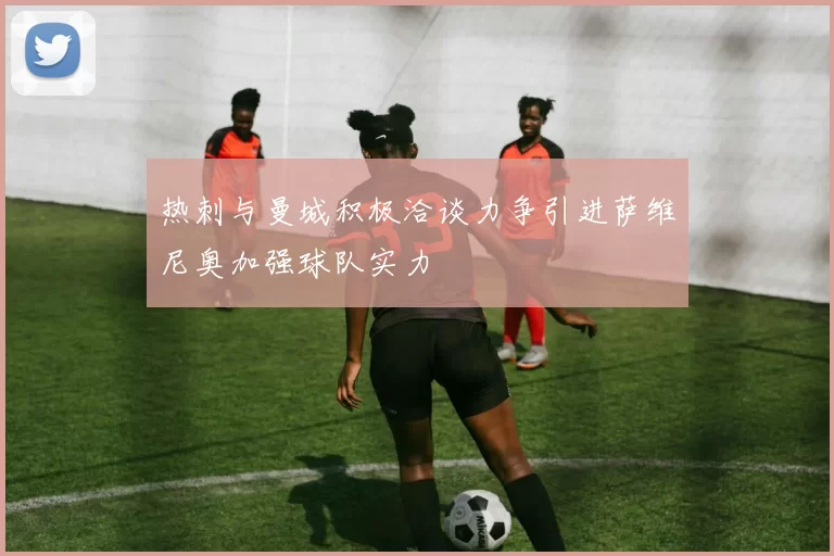 热刺与曼城积极洽谈力争引进萨维尼奥加强球队实力