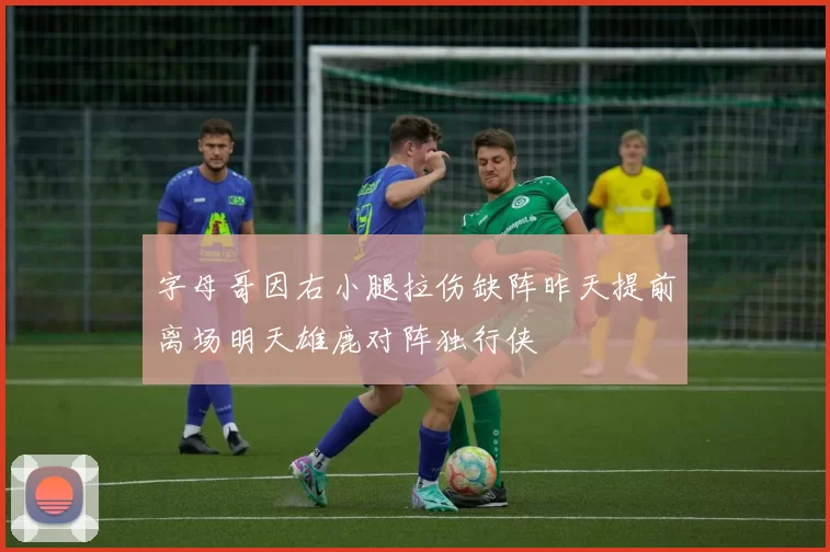 字母哥因右小腿拉伤缺阵昨天提前离场明天雄鹿对阵独行侠