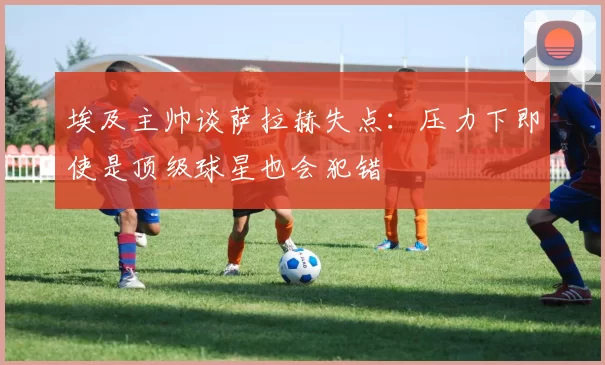 埃及主帅谈萨拉赫失点：压力下即使是顶级球星也会犯错