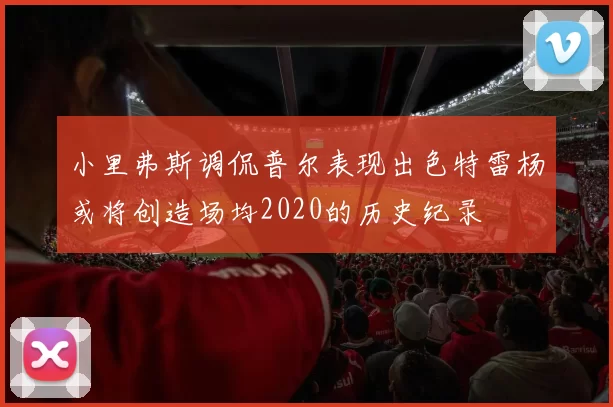 小里弗斯调侃普尔表现出色特雷杨或将创造场均2020的历史纪录