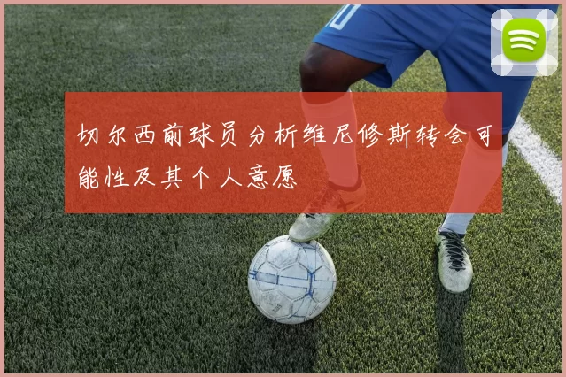 切尔西前球员分析维尼修斯转会可能性及其个人意愿