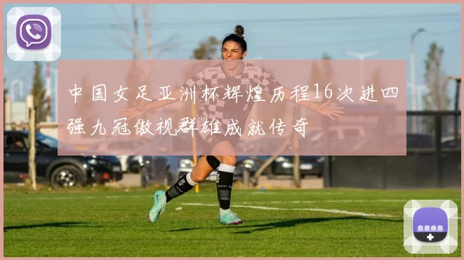 中国女足亚洲杯辉煌历程16次进四强九冠傲视群雄成就传奇
