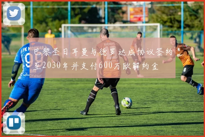 巴黎圣日耳曼与德罗达成协议签约至2030年并支付600万欧解约金