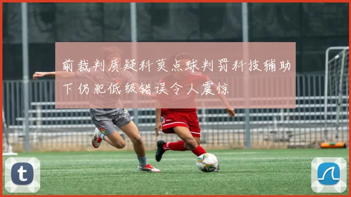 前裁判质疑科莫点球判罚科技辅助下仍犯低级错误令人震惊