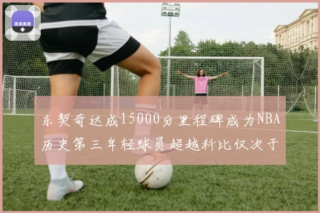 东契奇达成15000分里程碑成为NBA历史第三年轻球员超越科比仅次于詹姆斯和杜兰特