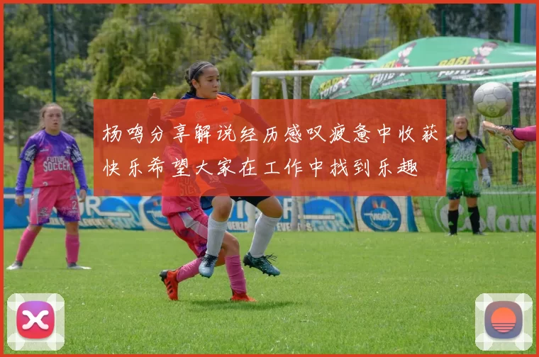 杨鸣分享解说经历感叹疲惫中收获快乐希望大家在工作中找到乐趣