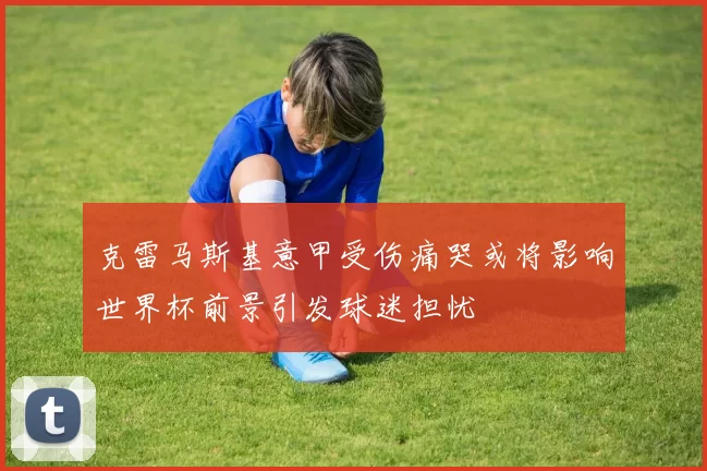 克雷马斯基意甲受伤痛哭或将影响世界杯前景引发球迷担忧