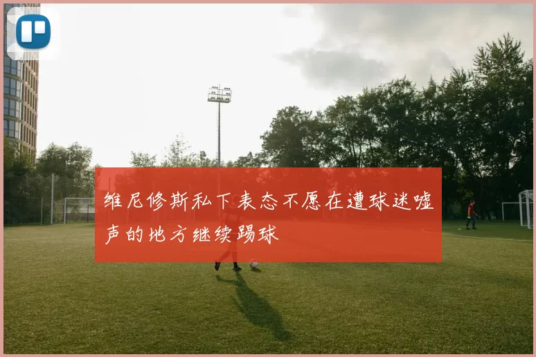 维尼修斯私下表态不愿在遭球迷嘘声的地方继续踢球