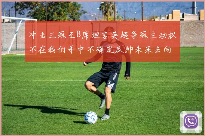 冲击三冠王B席坦言英超争冠主动权不在我们手中不确定瓜帅未来去向